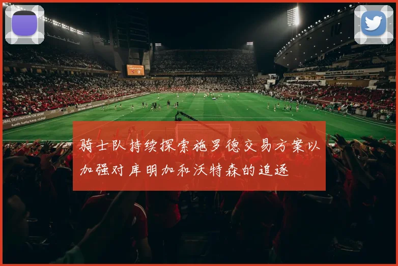 骑士队持续探索施罗德交易方案以加强对库明加和沃特森的追逐