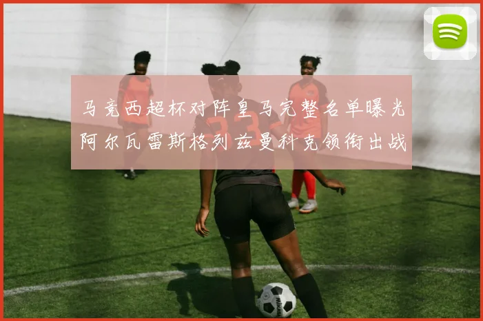 马竞西超杯对阵皇马完整名单曝光阿尔瓦雷斯格列兹曼科克领衔出战