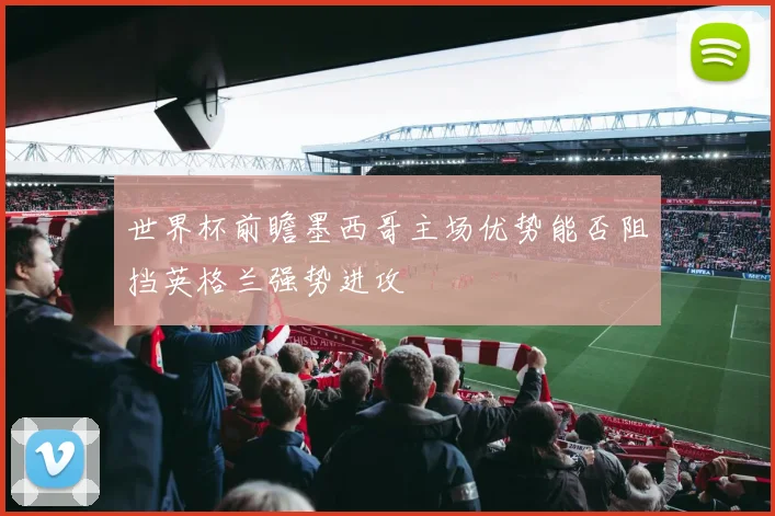 世界杯前瞻墨西哥主场优势能否阻挡英格兰强势进攻