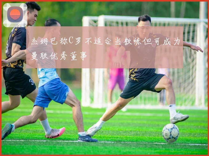 杰姆巴称C罗不适合当教练但可成为曼联优秀董事