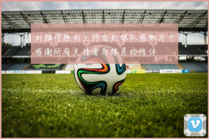 利雅得胜利主帅告别球队感慨万千感谢所有支持者与球员的陪伴