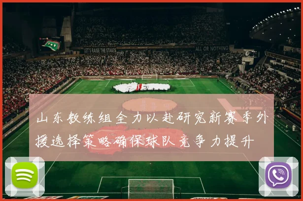 山东教练组全力以赴研究新赛季外援选择策略确保球队竞争力提升