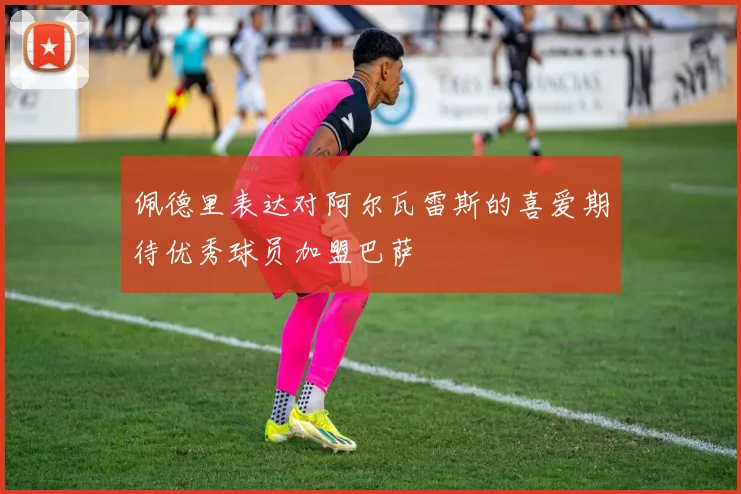 佩德里表达对阿尔瓦雷斯的喜爱期待优秀球员加盟巴萨