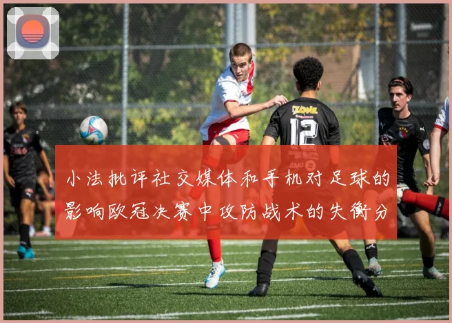 小法批评社交媒体和手机对足球的影响欧冠决赛中攻防战术的失衡分析