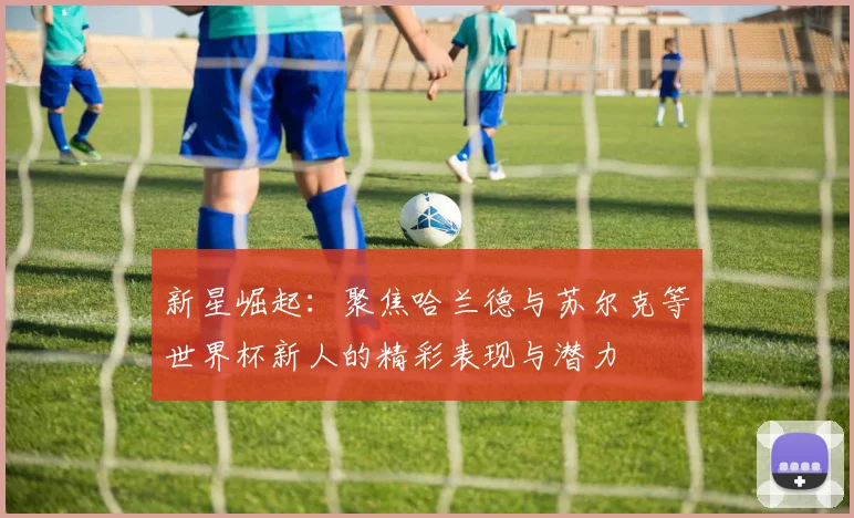 新星崛起：聚焦哈兰德与苏尔克等世界杯新人的精彩表现与潜力