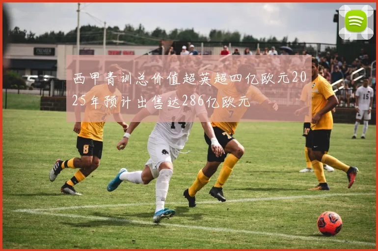 西甲青训总价值超英超四亿欧元2025年预计出售达286亿欧元