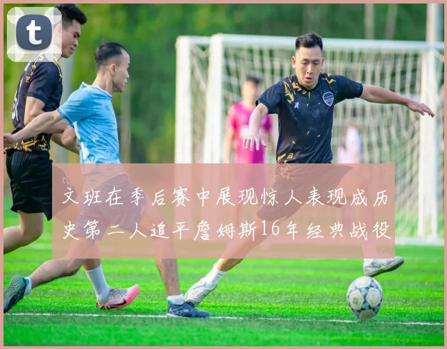 文班在季后赛中展现惊人表现成历史第二人追平詹姆斯16年经典战役记录