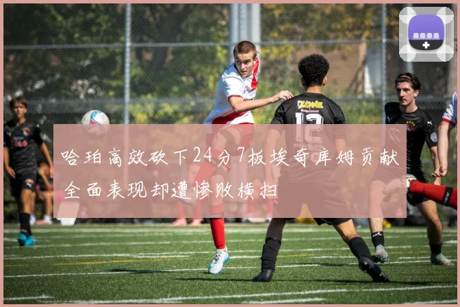哈珀高效砍下24分7板埃奇库姆贡献全面表现却遭惨败横扫