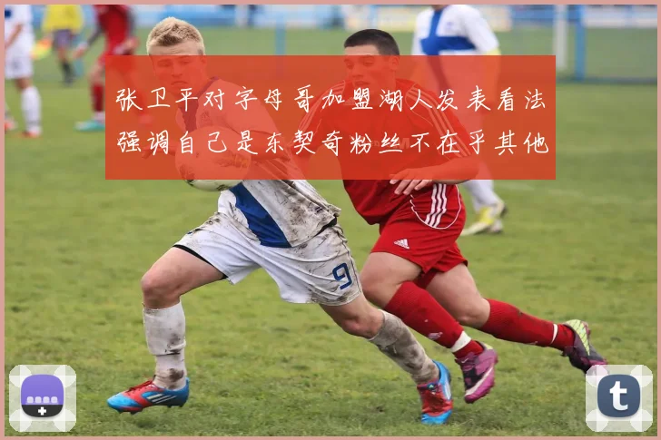 张卫平对字母哥加盟湖人发表看法强调自己是东契奇粉丝不在乎其他球员动态