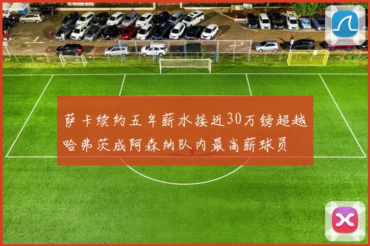 萨卡续约五年薪水接近30万镑超越哈弗茨成阿森纳队内最高薪球员