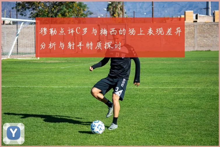 穆勒点评C罗与梅西的场上表现差异分析与射手特质探讨