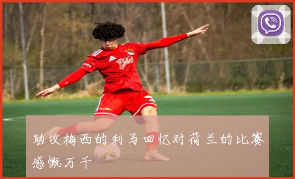 助攻梅西的利马回忆对荷兰的比赛感慨万千