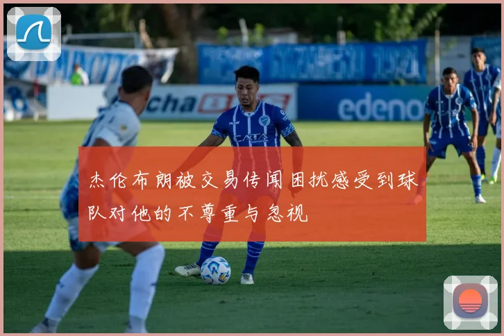 杰伦布朗被交易传闻困扰感受到球队对他的不尊重与忽视