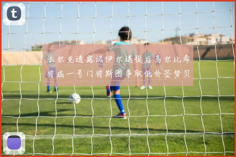 法尔克透露诺伊尔退役后乌尔比希将成一号门将斯图争取低价签努贝尔