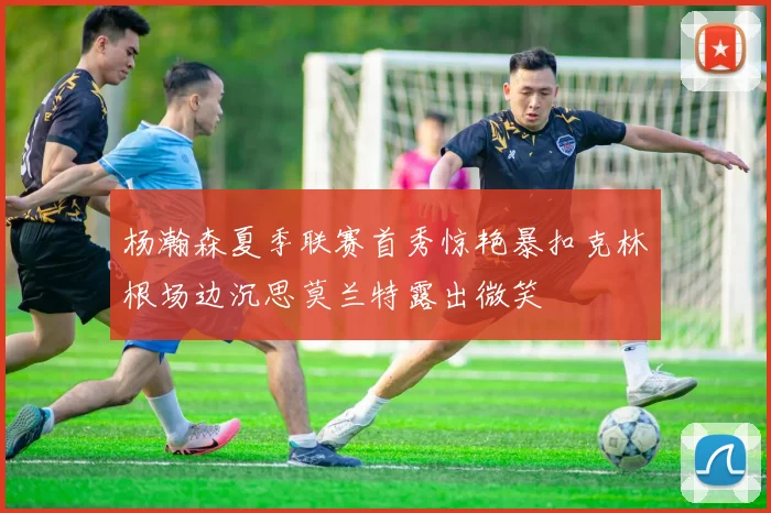 杨瀚森夏季联赛首秀惊艳暴扣克林根场边沉思莫兰特露出微笑