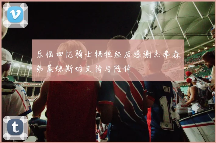 乐福回忆骑士牺牲经历感谢杰弗森弗莱琼斯的支持与陪伴