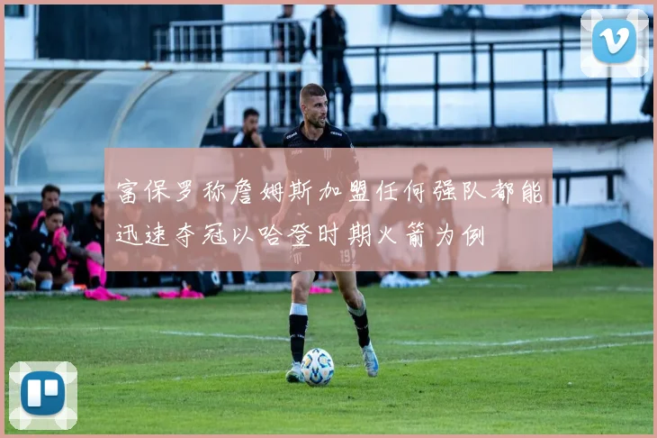 富保罗称詹姆斯加盟任何强队都能迅速夺冠以哈登时期火箭为例