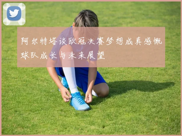 阿尔特塔谈欧冠决赛梦想成真感慨球队成长与未来展望