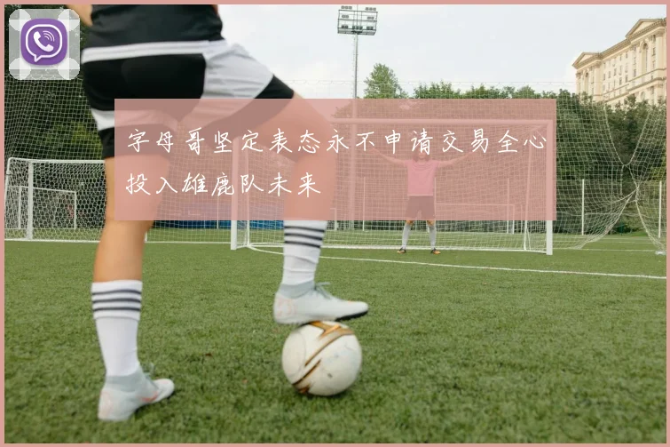 字母哥坚定表态永不申请交易全心投入雄鹿队未来