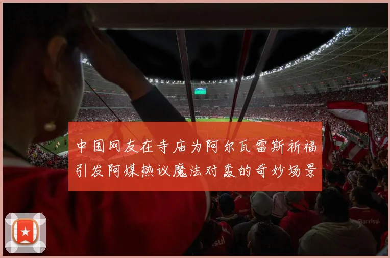 中国网友在寺庙为阿尔瓦雷斯祈福引发阿媒热议魔法对轰的奇妙场景