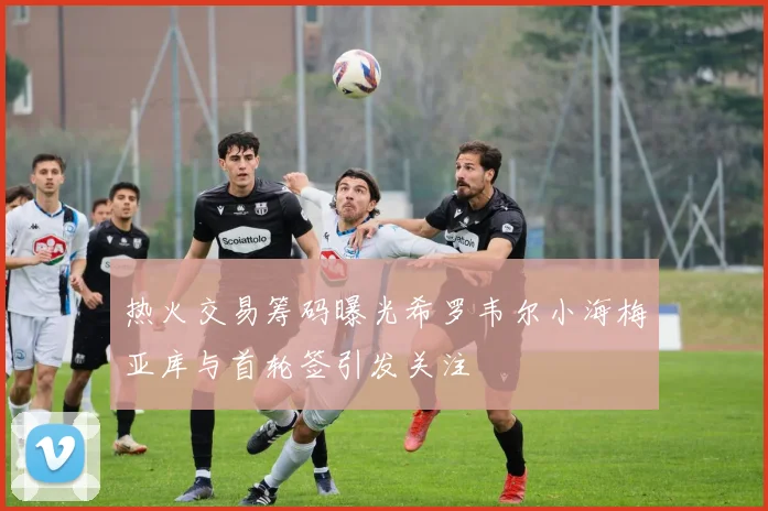 热火交易筹码曝光希罗韦尔小海梅亚库与首轮签引发关注