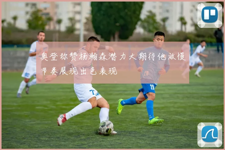 奥登称赞杨瀚森潜力大期待他放慢节奏展现出色表现