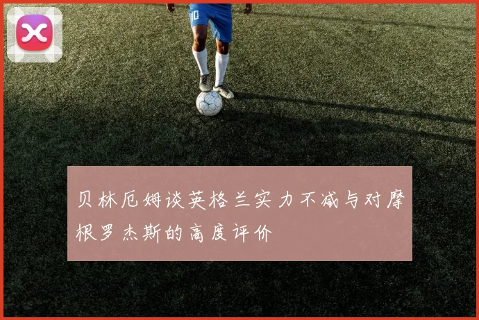 贝林厄姆谈英格兰实力不减与对摩根罗杰斯的高度评价