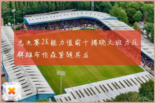 总决赛2K能力值前十揭晓文班力压群雄布伦森紧随其后