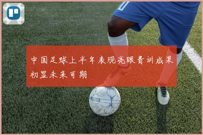 中国足球上半年表现亮眼青训成果初显未来可期