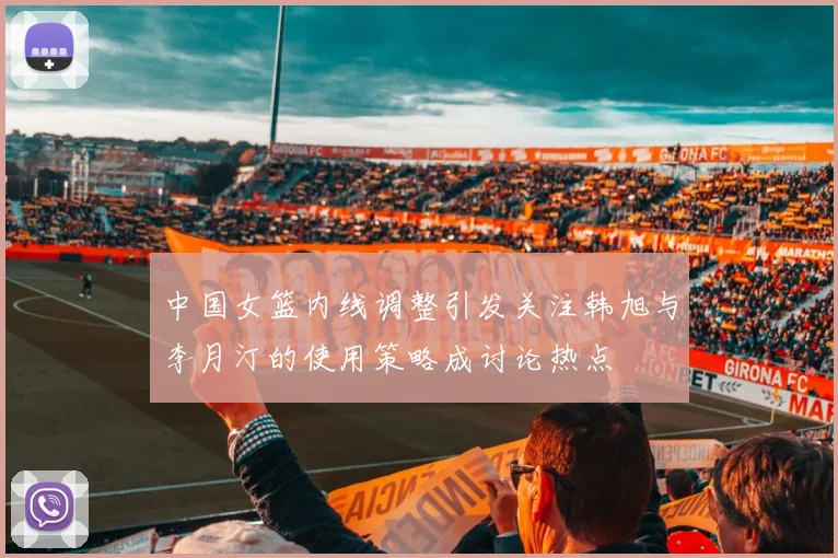 中国女篮内线调整引发关注韩旭与李月汀的使用策略成讨论热点