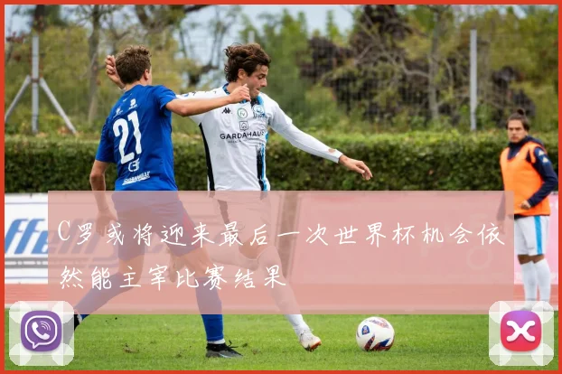 C罗或将迎来最后一次世界杯机会依然能主宰比赛结果