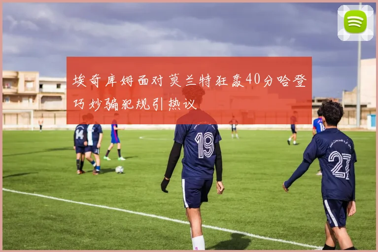 埃奇库姆面对莫兰特狂轰40分哈登巧妙骗犯规引热议