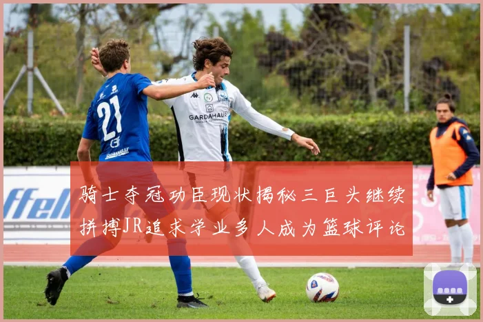 骑士夺冠功臣现状揭秘三巨头继续拼搏JR追求学业多人成为篮球评论员