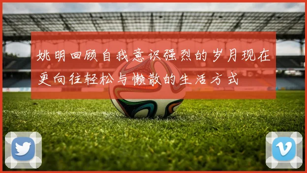 姚明回顾自我意识强烈的岁月现在更向往轻松与懒散的生活方式